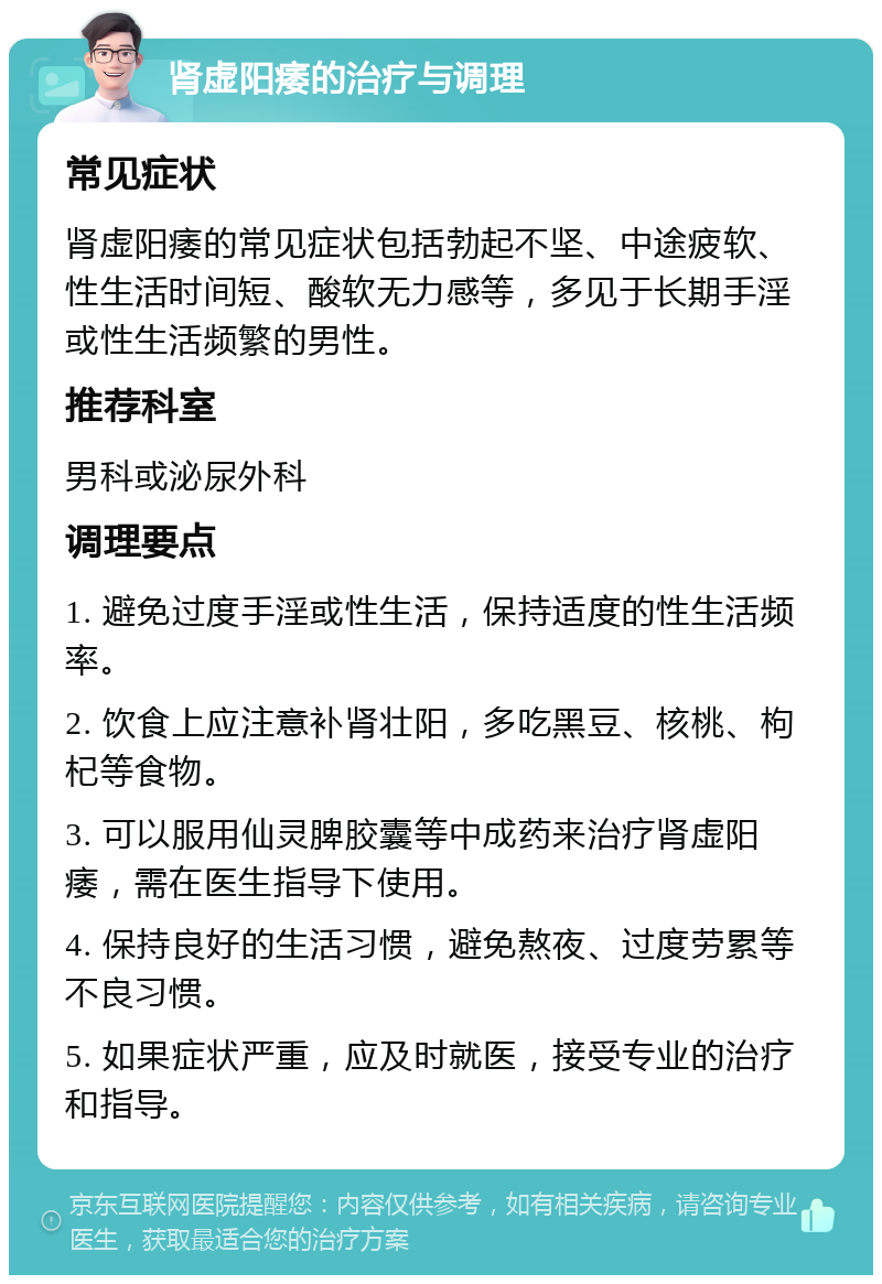 肾虚阳痿的治疗与调理 常见症状 肾虚阳痿的常见症状包括勃起不坚、中途疲软、性生活时间短、酸软无力感等，多见于长期手淫或性生活频繁的男性。 推荐科室 男科或泌尿外科 调理要点 1. 避免过度手淫或性生活，保持适度的性生活频率。 2. 饮食上应注意补肾壮阳，多吃黑豆、核桃、枸杞等食物。 3. 可以服用仙灵脾胶囊等中成药来治疗肾虚阳痿，需在医生指导下使用。 4. 保持良好的生活习惯，避免熬夜、过度劳累等不良习惯。 5. 如果症状严重，应及时就医，接受专业的治疗和指导。