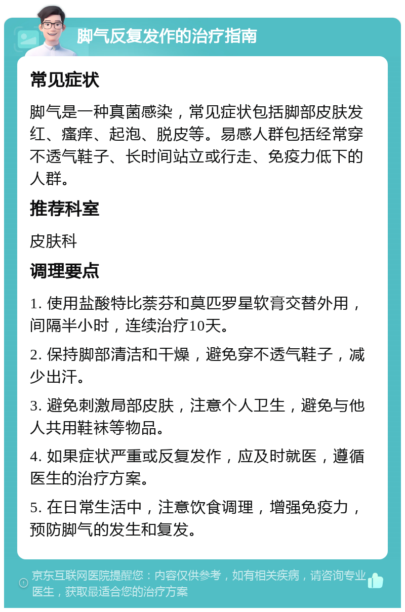 脚气反复发作的治疗指南 常见症状 脚气是一种真菌感染，常见症状包括脚部皮肤发红、瘙痒、起泡、脱皮等。易感人群包括经常穿不透气鞋子、长时间站立或行走、免疫力低下的人群。 推荐科室 皮肤科 调理要点 1. 使用盐酸特比萘芬和莫匹罗星软膏交替外用，间隔半小时，连续治疗10天。 2. 保持脚部清洁和干燥，避免穿不透气鞋子，减少出汗。 3. 避免刺激局部皮肤，注意个人卫生，避免与他人共用鞋袜等物品。 4. 如果症状严重或反复发作，应及时就医，遵循医生的治疗方案。 5. 在日常生活中，注意饮食调理，增强免疫力，预防脚气的发生和复发。