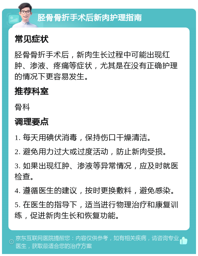 胫骨骨折手术后新肉护理指南 常见症状 胫骨骨折手术后，新肉生长过程中可能出现红肿、渗液、疼痛等症状，尤其是在没有正确护理的情况下更容易发生。 推荐科室 骨科 调理要点 1. 每天用碘伏消毒，保持伤口干燥清洁。 2. 避免用力过大或过度活动，防止新肉受损。 3. 如果出现红肿、渗液等异常情况，应及时就医检查。 4. 遵循医生的建议，按时更换敷料，避免感染。 5. 在医生的指导下，适当进行物理治疗和康复训练，促进新肉生长和恢复功能。