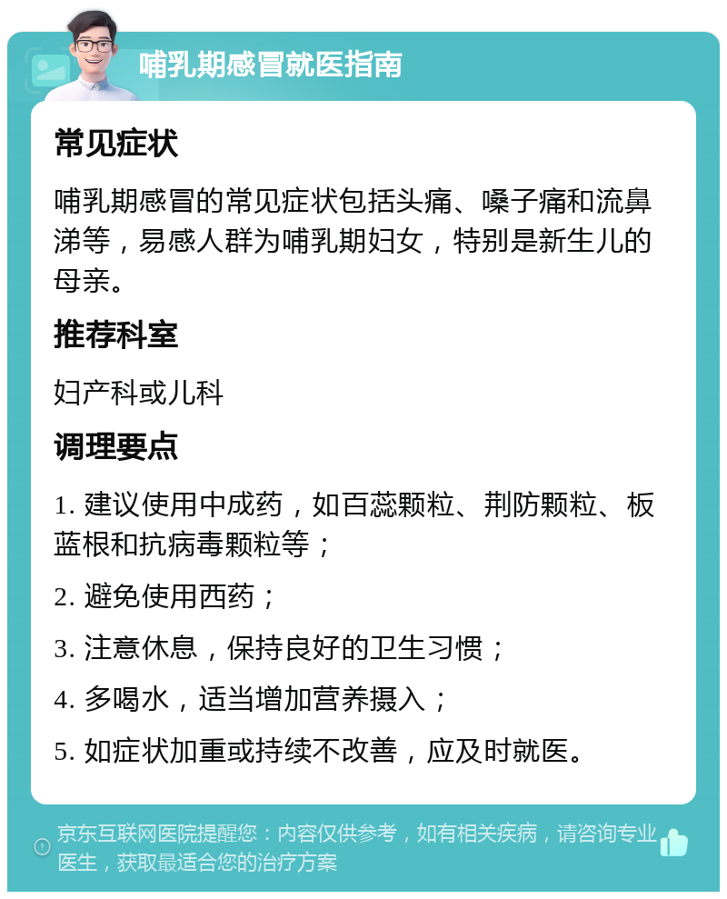 哺乳期感冒就医指南 常见症状 哺乳期感冒的常见症状包括头痛、嗓子痛和流鼻涕等，易感人群为哺乳期妇女，特别是新生儿的母亲。 推荐科室 妇产科或儿科 调理要点 1. 建议使用中成药，如百蕊颗粒、荆防颗粒、板蓝根和抗病毒颗粒等； 2. 避免使用西药； 3. 注意休息，保持良好的卫生习惯； 4. 多喝水，适当增加营养摄入； 5. 如症状加重或持续不改善，应及时就医。