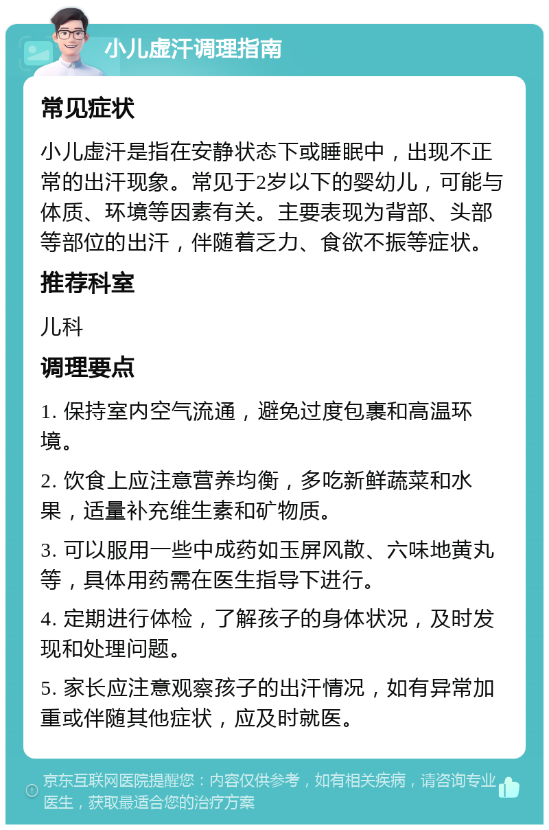 小儿虚汗调理指南 常见症状 小儿虚汗是指在安静状态下或睡眠中，出现不正常的出汗现象。常见于2岁以下的婴幼儿，可能与体质、环境等因素有关。主要表现为背部、头部等部位的出汗，伴随着乏力、食欲不振等症状。 推荐科室 儿科 调理要点 1. 保持室内空气流通，避免过度包裹和高温环境。 2. 饮食上应注意营养均衡，多吃新鲜蔬菜和水果，适量补充维生素和矿物质。 3. 可以服用一些中成药如玉屏风散、六味地黄丸等，具体用药需在医生指导下进行。 4. 定期进行体检，了解孩子的身体状况，及时发现和处理问题。 5. 家长应注意观察孩子的出汗情况，如有异常加重或伴随其他症状，应及时就医。