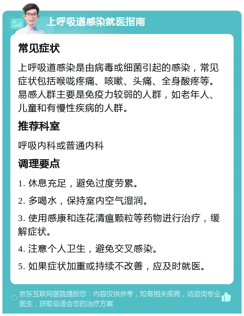 上呼吸道感染就医指南 常见症状 上呼吸道感染是由病毒或细菌引起的感染，常见症状包括喉咙疼痛、咳嗽、头痛、全身酸疼等。易感人群主要是免疫力较弱的人群，如老年人、儿童和有慢性疾病的人群。 推荐科室 呼吸内科或普通内科 调理要点 1. 休息充足，避免过度劳累。 2. 多喝水，保持室内空气湿润。 3. 使用感康和连花清瘟颗粒等药物进行治疗，缓解症状。 4. 注意个人卫生，避免交叉感染。 5. 如果症状加重或持续不改善，应及时就医。