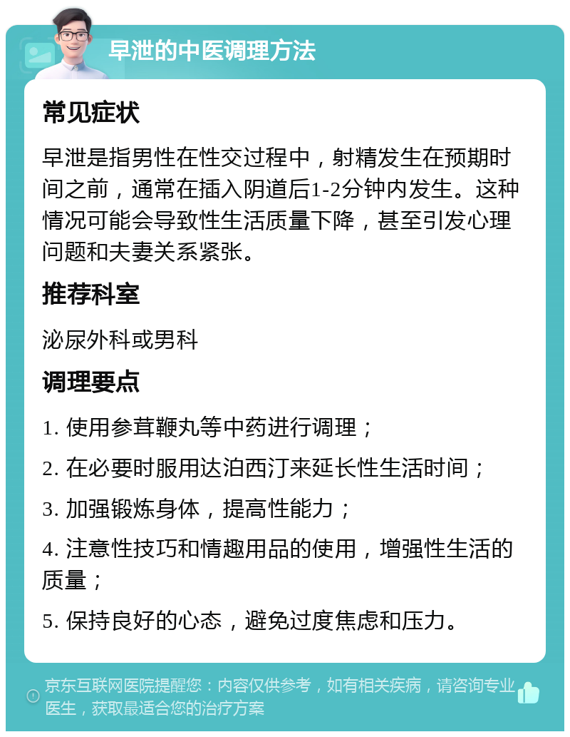 早泄的中医调理方法 常见症状 早泄是指男性在性交过程中，射精发生在预期时间之前，通常在插入阴道后1-2分钟内发生。这种情况可能会导致性生活质量下降，甚至引发心理问题和夫妻关系紧张。 推荐科室 泌尿外科或男科 调理要点 1. 使用参茸鞭丸等中药进行调理； 2. 在必要时服用达泊西汀来延长性生活时间； 3. 加强锻炼身体，提高性能力； 4. 注意性技巧和情趣用品的使用，增强性生活的质量； 5. 保持良好的心态，避免过度焦虑和压力。