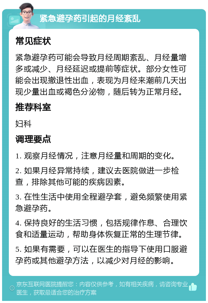 紧急避孕药引起的月经紊乱 常见症状 紧急避孕药可能会导致月经周期紊乱、月经量增多或减少、月经延迟或提前等症状。部分女性可能会出现撤退性出血，表现为月经来潮前几天出现少量出血或褐色分泌物，随后转为正常月经。 推荐科室 妇科 调理要点 1. 观察月经情况，注意月经量和周期的变化。 2. 如果月经异常持续，建议去医院做进一步检查，排除其他可能的疾病因素。 3. 在性生活中使用全程避孕套，避免频繁使用紧急避孕药。 4. 保持良好的生活习惯，包括规律作息、合理饮食和适量运动，帮助身体恢复正常的生理节律。 5. 如果有需要，可以在医生的指导下使用口服避孕药或其他避孕方法，以减少对月经的影响。