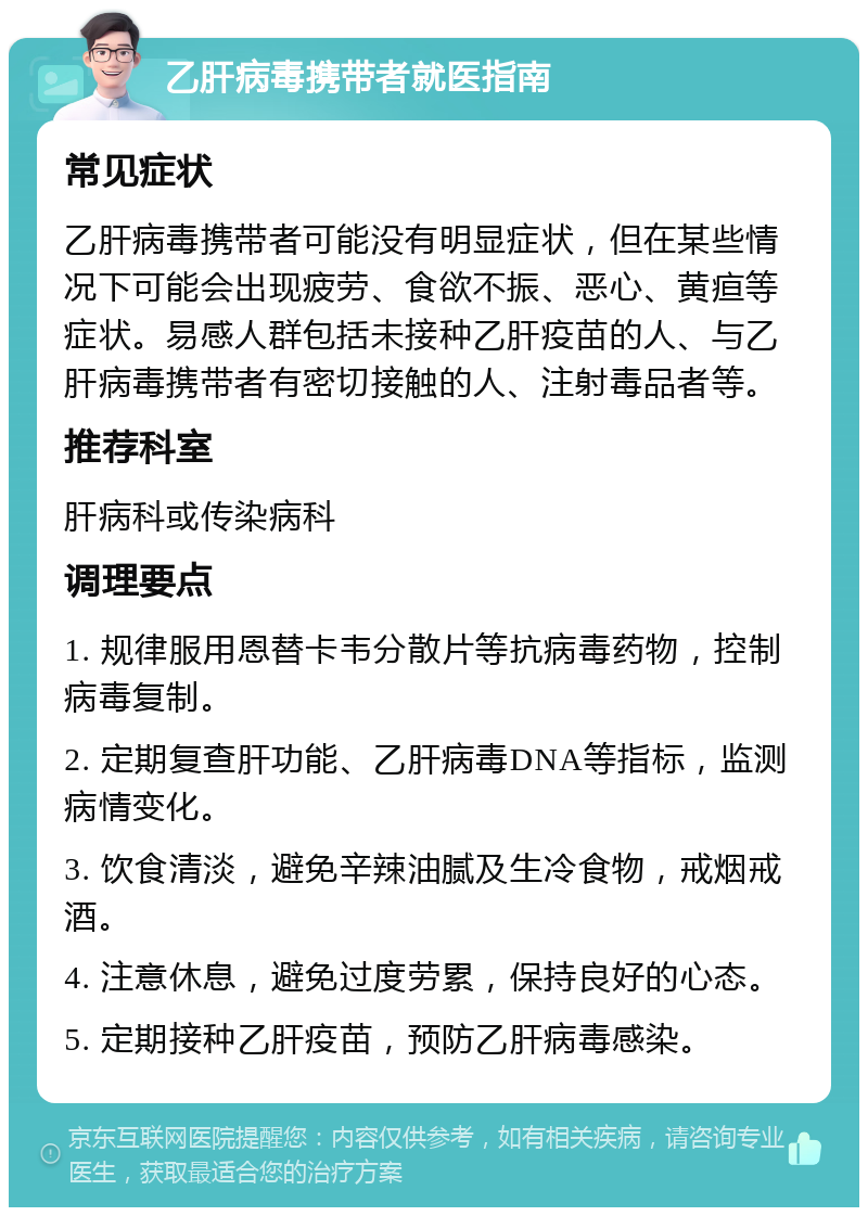 乙肝病毒携带者就医指南 常见症状 乙肝病毒携带者可能没有明显症状，但在某些情况下可能会出现疲劳、食欲不振、恶心、黄疸等症状。易感人群包括未接种乙肝疫苗的人、与乙肝病毒携带者有密切接触的人、注射毒品者等。 推荐科室 肝病科或传染病科 调理要点 1. 规律服用恩替卡韦分散片等抗病毒药物，控制病毒复制。 2. 定期复查肝功能、乙肝病毒DNA等指标，监测病情变化。 3. 饮食清淡，避免辛辣油腻及生冷食物，戒烟戒酒。 4. 注意休息，避免过度劳累，保持良好的心态。 5. 定期接种乙肝疫苗，预防乙肝病毒感染。