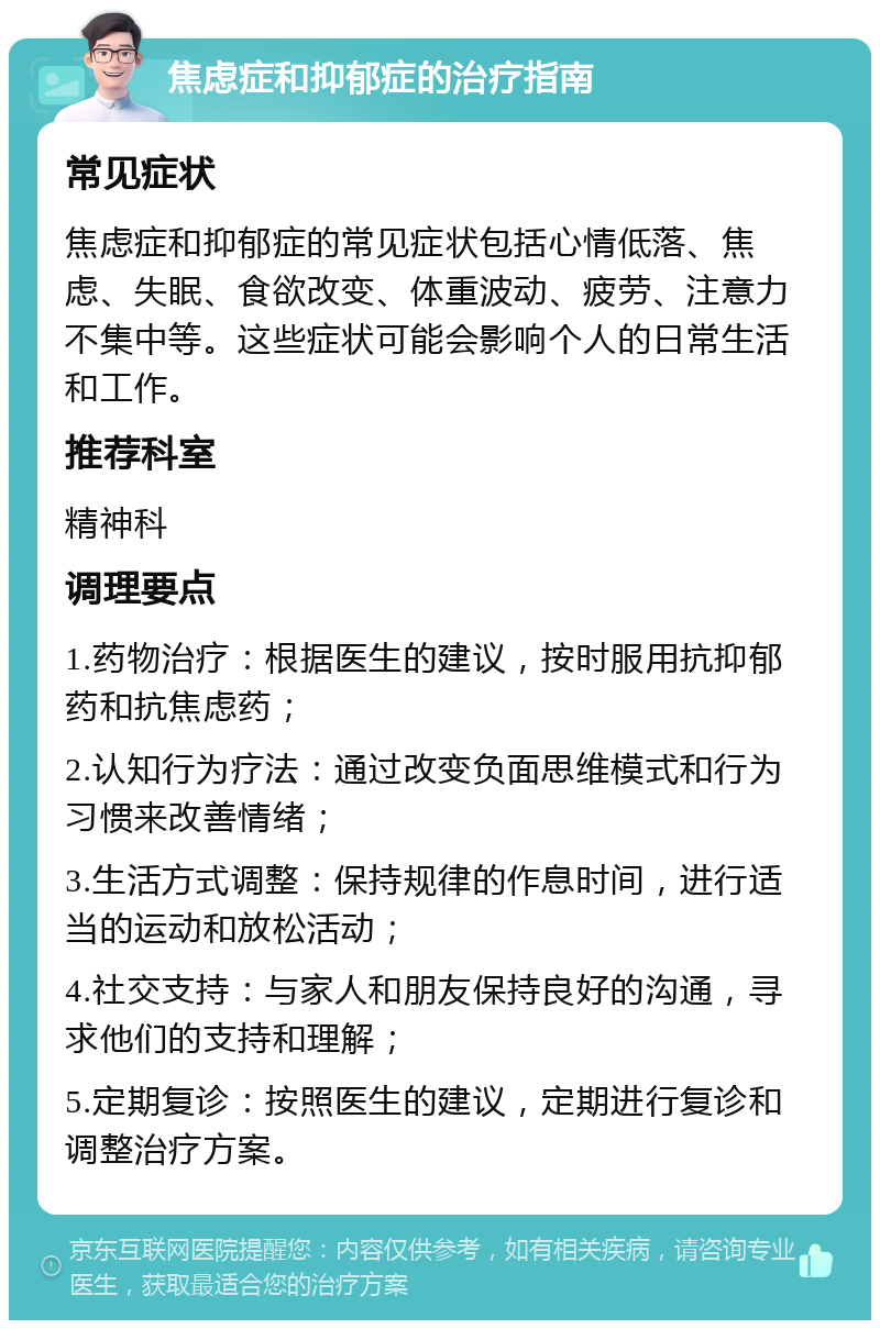 焦虑症和抑郁症的治疗指南 常见症状 焦虑症和抑郁症的常见症状包括心情低落、焦虑、失眠、食欲改变、体重波动、疲劳、注意力不集中等。这些症状可能会影响个人的日常生活和工作。 推荐科室 精神科 调理要点 1.药物治疗：根据医生的建议，按时服用抗抑郁药和抗焦虑药； 2.认知行为疗法：通过改变负面思维模式和行为习惯来改善情绪； 3.生活方式调整：保持规律的作息时间，进行适当的运动和放松活动； 4.社交支持：与家人和朋友保持良好的沟通，寻求他们的支持和理解； 5.定期复诊：按照医生的建议，定期进行复诊和调整治疗方案。