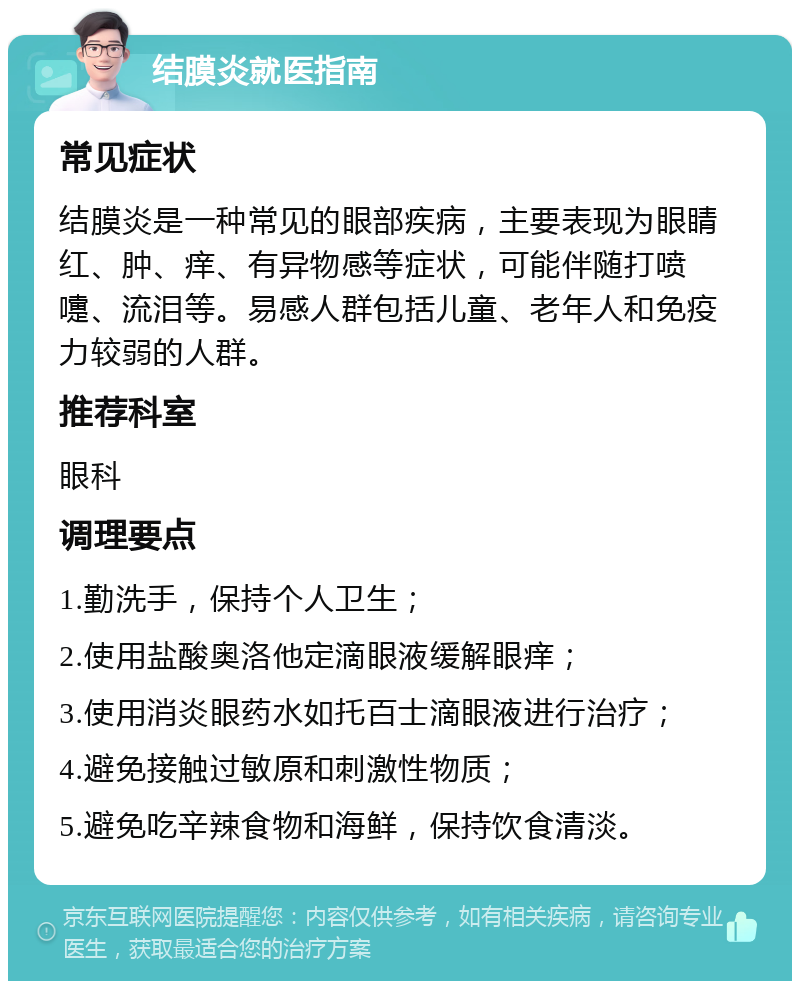 结膜炎就医指南 常见症状 结膜炎是一种常见的眼部疾病，主要表现为眼睛红、肿、痒、有异物感等症状，可能伴随打喷嚏、流泪等。易感人群包括儿童、老年人和免疫力较弱的人群。 推荐科室 眼科 调理要点 1.勤洗手，保持个人卫生； 2.使用盐酸奥洛他定滴眼液缓解眼痒； 3.使用消炎眼药水如托百士滴眼液进行治疗； 4.避免接触过敏原和刺激性物质； 5.避免吃辛辣食物和海鲜，保持饮食清淡。