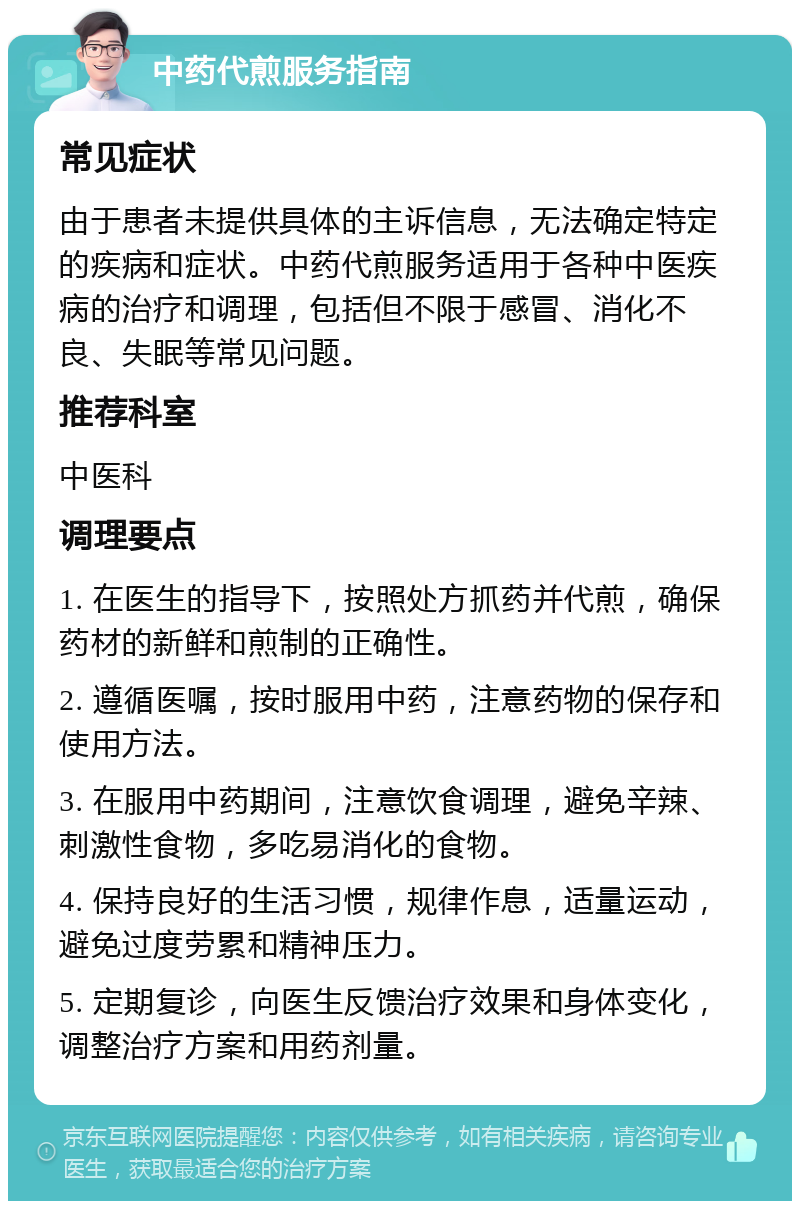 中药代煎服务指南 常见症状 由于患者未提供具体的主诉信息，无法确定特定的疾病和症状。中药代煎服务适用于各种中医疾病的治疗和调理，包括但不限于感冒、消化不良、失眠等常见问题。 推荐科室 中医科 调理要点 1. 在医生的指导下，按照处方抓药并代煎，确保药材的新鲜和煎制的正确性。 2. 遵循医嘱，按时服用中药，注意药物的保存和使用方法。 3. 在服用中药期间，注意饮食调理，避免辛辣、刺激性食物，多吃易消化的食物。 4. 保持良好的生活习惯，规律作息，适量运动，避免过度劳累和精神压力。 5. 定期复诊，向医生反馈治疗效果和身体变化，调整治疗方案和用药剂量。