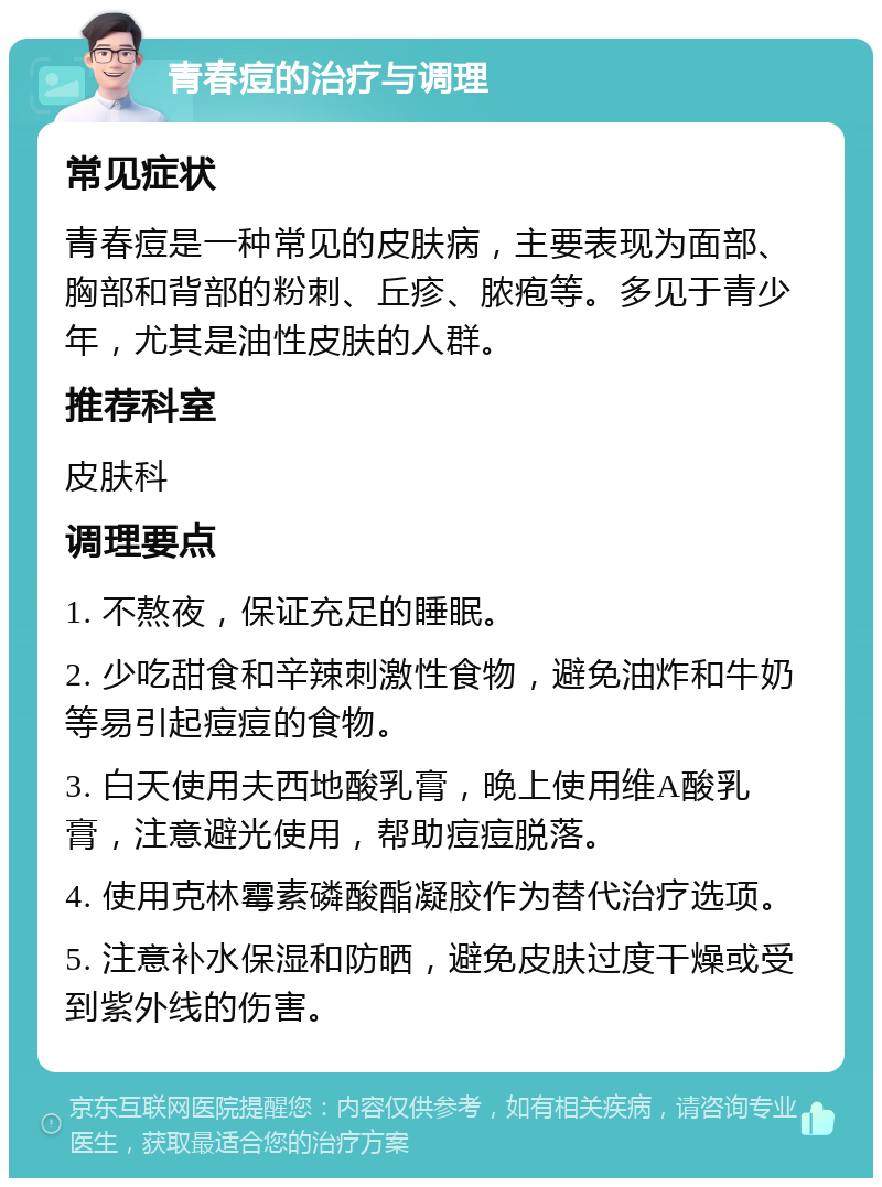 青春痘的治疗与调理 常见症状 青春痘是一种常见的皮肤病，主要表现为面部、胸部和背部的粉刺、丘疹、脓疱等。多见于青少年，尤其是油性皮肤的人群。 推荐科室 皮肤科 调理要点 1. 不熬夜，保证充足的睡眠。 2. 少吃甜食和辛辣刺激性食物，避免油炸和牛奶等易引起痘痘的食物。 3. 白天使用夫西地酸乳膏，晚上使用维A酸乳膏，注意避光使用，帮助痘痘脱落。 4. 使用克林霉素磷酸酯凝胶作为替代治疗选项。 5. 注意补水保湿和防晒，避免皮肤过度干燥或受到紫外线的伤害。