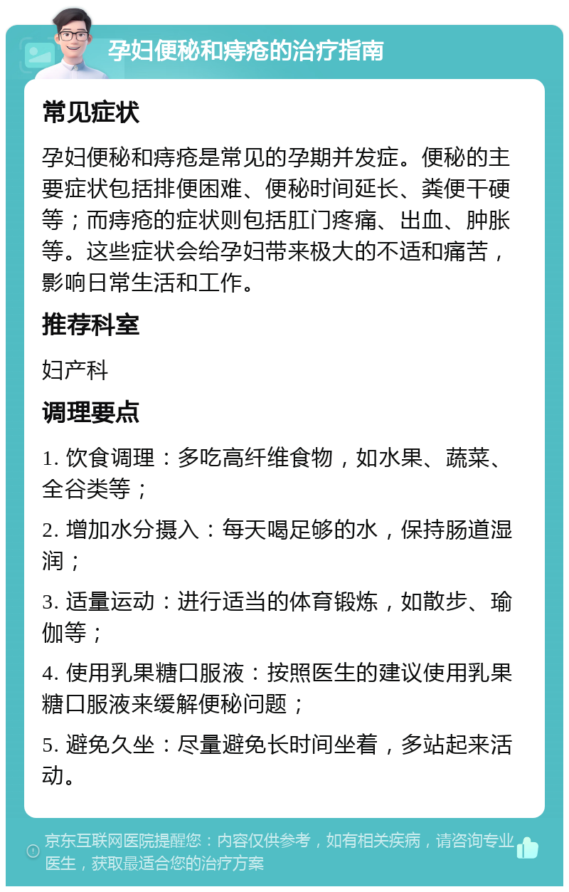 孕妇便秘和痔疮的治疗指南 常见症状 孕妇便秘和痔疮是常见的孕期并发症。便秘的主要症状包括排便困难、便秘时间延长、粪便干硬等；而痔疮的症状则包括肛门疼痛、出血、肿胀等。这些症状会给孕妇带来极大的不适和痛苦，影响日常生活和工作。 推荐科室 妇产科 调理要点 1. 饮食调理：多吃高纤维食物，如水果、蔬菜、全谷类等； 2. 增加水分摄入：每天喝足够的水，保持肠道湿润； 3. 适量运动：进行适当的体育锻炼，如散步、瑜伽等； 4. 使用乳果糖口服液：按照医生的建议使用乳果糖口服液来缓解便秘问题； 5. 避免久坐：尽量避免长时间坐着，多站起来活动。