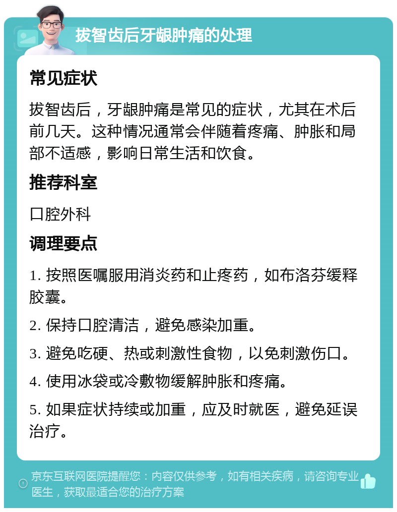 拔智齿后牙龈肿痛的处理 常见症状 拔智齿后，牙龈肿痛是常见的症状，尤其在术后前几天。这种情况通常会伴随着疼痛、肿胀和局部不适感，影响日常生活和饮食。 推荐科室 口腔外科 调理要点 1. 按照医嘱服用消炎药和止疼药，如布洛芬缓释胶囊。 2. 保持口腔清洁，避免感染加重。 3. 避免吃硬、热或刺激性食物，以免刺激伤口。 4. 使用冰袋或冷敷物缓解肿胀和疼痛。 5. 如果症状持续或加重，应及时就医，避免延误治疗。