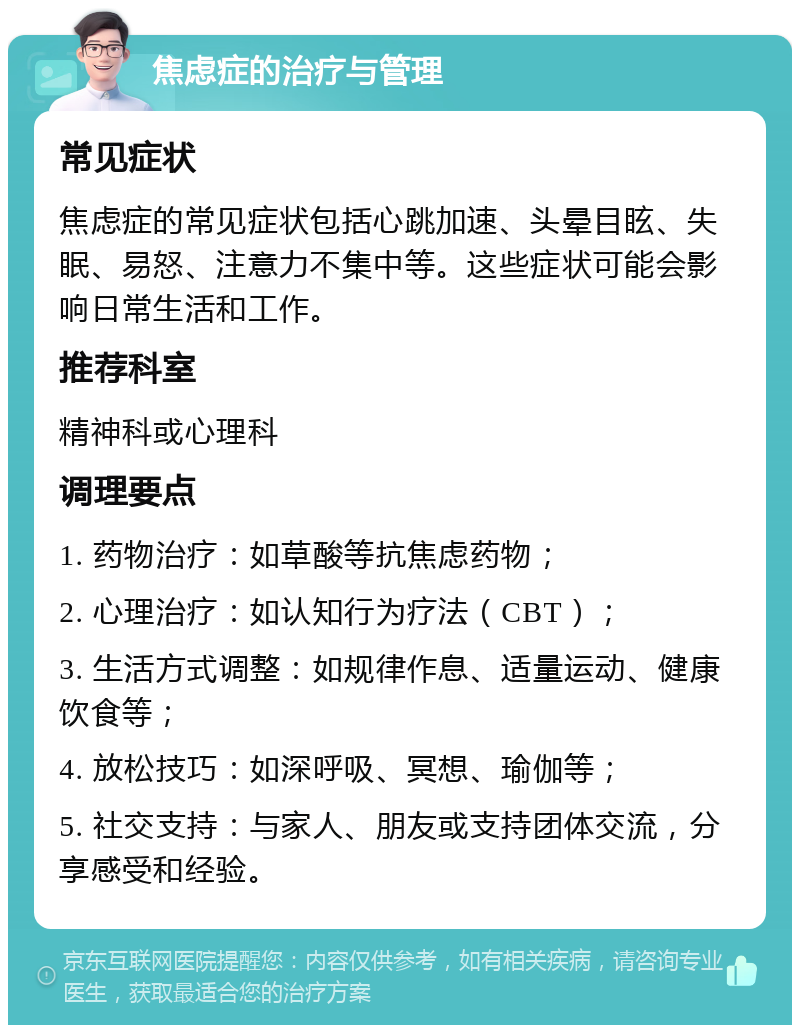 焦虑症的治疗与管理 常见症状 焦虑症的常见症状包括心跳加速、头晕目眩、失眠、易怒、注意力不集中等。这些症状可能会影响日常生活和工作。 推荐科室 精神科或心理科 调理要点 1. 药物治疗：如草酸等抗焦虑药物； 2. 心理治疗：如认知行为疗法（CBT）； 3. 生活方式调整：如规律作息、适量运动、健康饮食等； 4. 放松技巧：如深呼吸、冥想、瑜伽等； 5. 社交支持：与家人、朋友或支持团体交流，分享感受和经验。