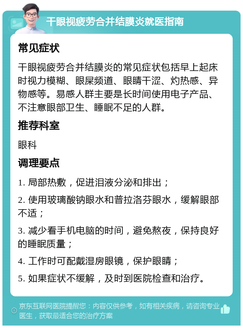 干眼视疲劳合并结膜炎就医指南 常见症状 干眼视疲劳合并结膜炎的常见症状包括早上起床时视力模糊、眼屎频道、眼睛干涩、灼热感、异物感等。易感人群主要是长时间使用电子产品、不注意眼部卫生、睡眠不足的人群。 推荐科室 眼科 调理要点 1. 局部热敷，促进泪液分泌和排出； 2. 使用玻璃酸钠眼水和普拉洛芬眼水，缓解眼部不适； 3. 减少看手机电脑的时间，避免熬夜，保持良好的睡眠质量； 4. 工作时可配戴湿房眼镜，保护眼睛； 5. 如果症状不缓解，及时到医院检查和治疗。