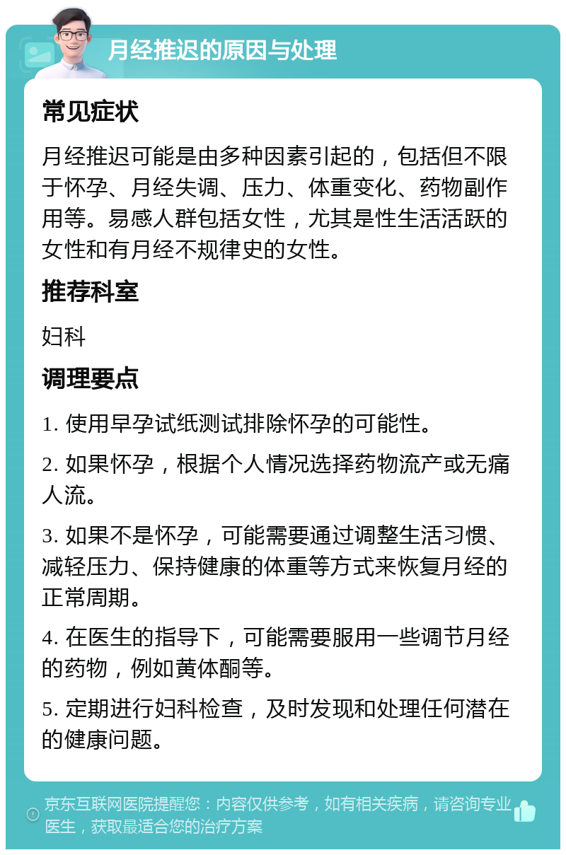 月经推迟的原因与处理 常见症状 月经推迟可能是由多种因素引起的，包括但不限于怀孕、月经失调、压力、体重变化、药物副作用等。易感人群包括女性，尤其是性生活活跃的女性和有月经不规律史的女性。 推荐科室 妇科 调理要点 1. 使用早孕试纸测试排除怀孕的可能性。 2. 如果怀孕，根据个人情况选择药物流产或无痛人流。 3. 如果不是怀孕，可能需要通过调整生活习惯、减轻压力、保持健康的体重等方式来恢复月经的正常周期。 4. 在医生的指导下，可能需要服用一些调节月经的药物，例如黄体酮等。 5. 定期进行妇科检查，及时发现和处理任何潜在的健康问题。