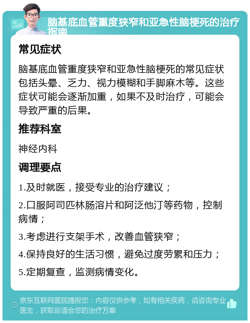 脑基底血管重度狭窄和亚急性脑梗死的治疗指南 常见症状 脑基底血管重度狭窄和亚急性脑梗死的常见症状包括头晕、乏力、视力模糊和手脚麻木等。这些症状可能会逐渐加重，如果不及时治疗，可能会导致严重的后果。 推荐科室 神经内科 调理要点 1.及时就医，接受专业的治疗建议； 2.口服阿司匹林肠溶片和阿泛他汀等药物，控制病情； 3.考虑进行支架手术，改善血管狭窄； 4.保持良好的生活习惯，避免过度劳累和压力； 5.定期复查，监测病情变化。