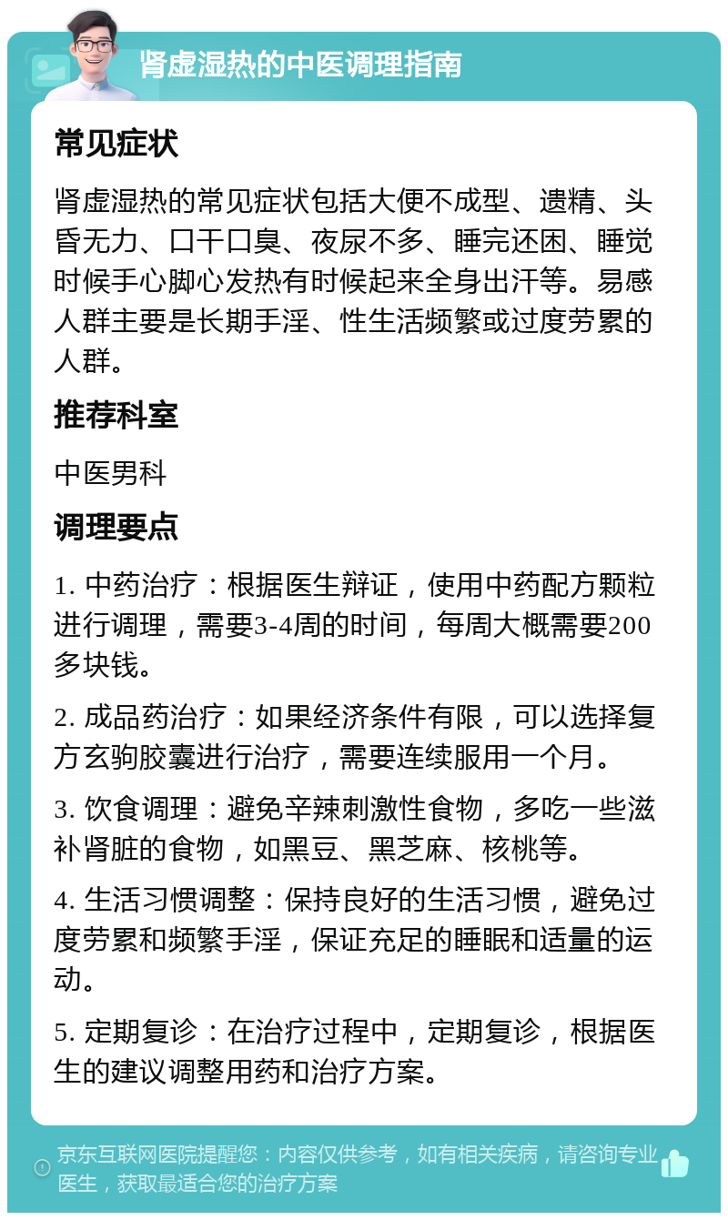 肾虚湿热的中医调理指南 常见症状 肾虚湿热的常见症状包括大便不成型、遗精、头昏无力、口干口臭、夜尿不多、睡完还困、睡觉时候手心脚心发热有时候起来全身出汗等。易感人群主要是长期手淫、性生活频繁或过度劳累的人群。 推荐科室 中医男科 调理要点 1. 中药治疗：根据医生辩证，使用中药配方颗粒进行调理，需要3-4周的时间，每周大概需要200多块钱。 2. 成品药治疗：如果经济条件有限，可以选择复方玄驹胶囊进行治疗，需要连续服用一个月。 3. 饮食调理：避免辛辣刺激性食物，多吃一些滋补肾脏的食物，如黑豆、黑芝麻、核桃等。 4. 生活习惯调整：保持良好的生活习惯，避免过度劳累和频繁手淫，保证充足的睡眠和适量的运动。 5. 定期复诊：在治疗过程中，定期复诊，根据医生的建议调整用药和治疗方案。