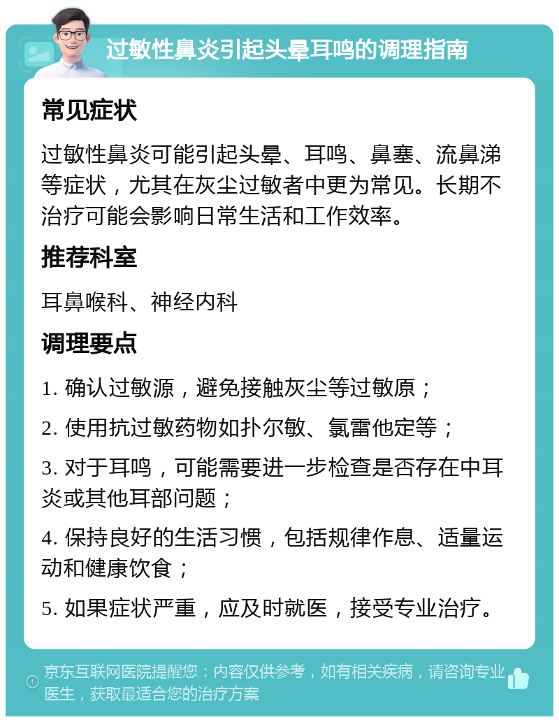 过敏性鼻炎引起头晕耳鸣的调理指南 常见症状 过敏性鼻炎可能引起头晕、耳鸣、鼻塞、流鼻涕等症状，尤其在灰尘过敏者中更为常见。长期不治疗可能会影响日常生活和工作效率。 推荐科室 耳鼻喉科、神经内科 调理要点 1. 确认过敏源，避免接触灰尘等过敏原； 2. 使用抗过敏药物如扑尔敏、氯雷他定等； 3. 对于耳鸣，可能需要进一步检查是否存在中耳炎或其他耳部问题； 4. 保持良好的生活习惯，包括规律作息、适量运动和健康饮食； 5. 如果症状严重，应及时就医，接受专业治疗。