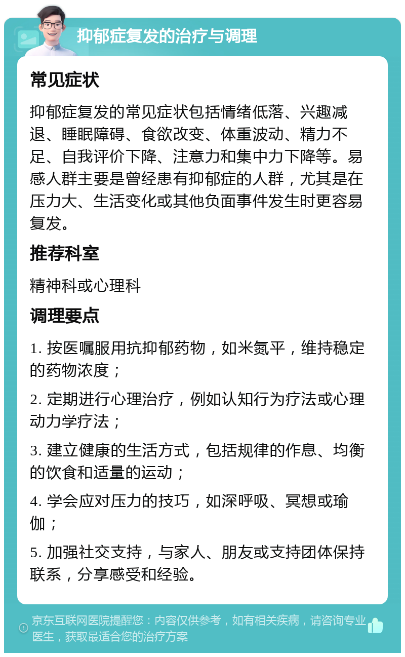 抑郁症复发的治疗与调理 常见症状 抑郁症复发的常见症状包括情绪低落、兴趣减退、睡眠障碍、食欲改变、体重波动、精力不足、自我评价下降、注意力和集中力下降等。易感人群主要是曾经患有抑郁症的人群，尤其是在压力大、生活变化或其他负面事件发生时更容易复发。 推荐科室 精神科或心理科 调理要点 1. 按医嘱服用抗抑郁药物，如米氮平，维持稳定的药物浓度； 2. 定期进行心理治疗，例如认知行为疗法或心理动力学疗法； 3. 建立健康的生活方式，包括规律的作息、均衡的饮食和适量的运动； 4. 学会应对压力的技巧，如深呼吸、冥想或瑜伽； 5. 加强社交支持，与家人、朋友或支持团体保持联系，分享感受和经验。