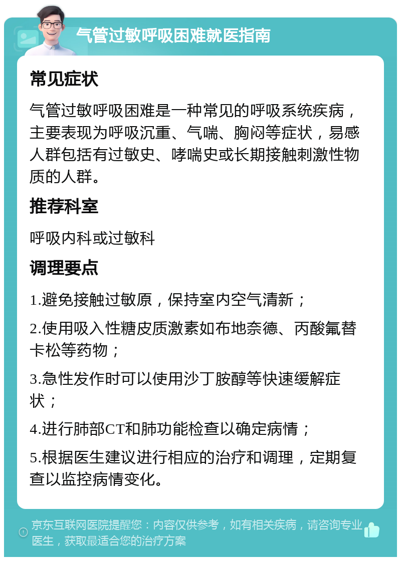 气管过敏呼吸困难就医指南 常见症状 气管过敏呼吸困难是一种常见的呼吸系统疾病，主要表现为呼吸沉重、气喘、胸闷等症状，易感人群包括有过敏史、哮喘史或长期接触刺激性物质的人群。 推荐科室 呼吸内科或过敏科 调理要点 1.避免接触过敏原，保持室内空气清新； 2.使用吸入性糖皮质激素如布地奈德、丙酸氟替卡松等药物； 3.急性发作时可以使用沙丁胺醇等快速缓解症状； 4.进行肺部CT和肺功能检查以确定病情； 5.根据医生建议进行相应的治疗和调理，定期复查以监控病情变化。