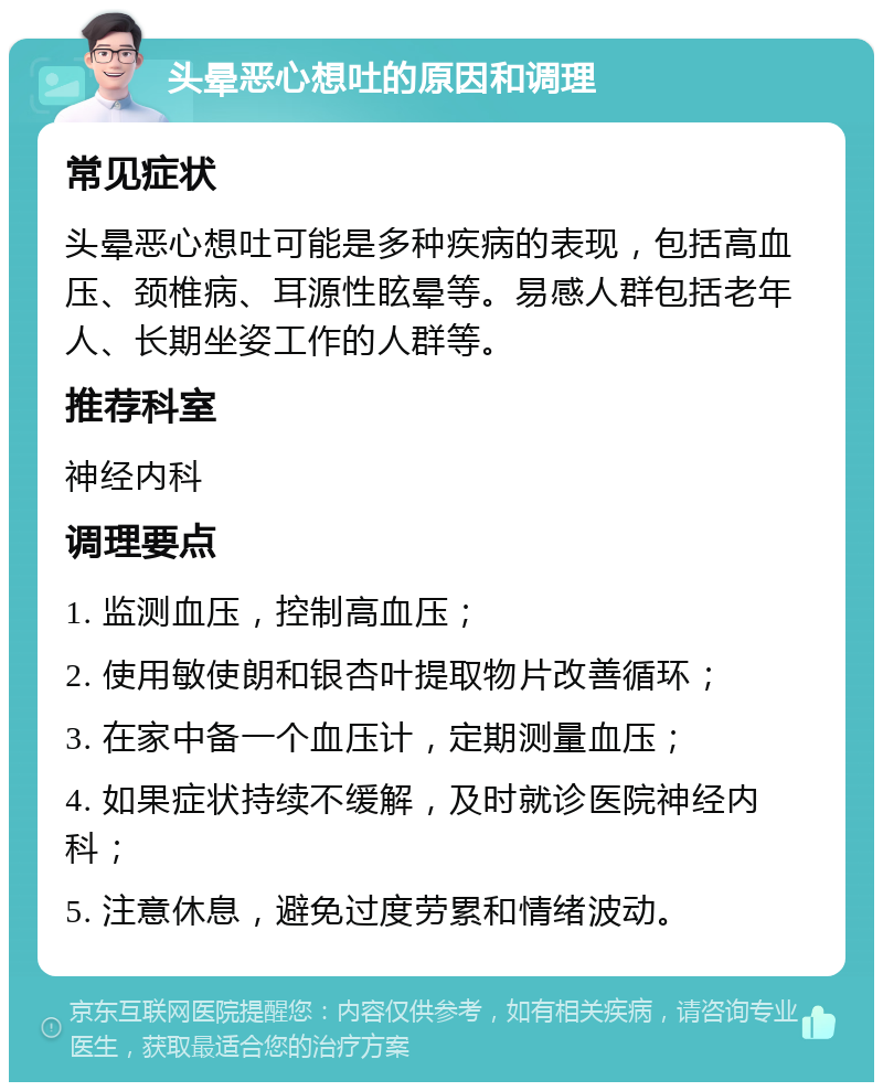 头晕恶心想吐的原因和调理 常见症状 头晕恶心想吐可能是多种疾病的表现，包括高血压、颈椎病、耳源性眩晕等。易感人群包括老年人、长期坐姿工作的人群等。 推荐科室 神经内科 调理要点 1. 监测血压，控制高血压； 2. 使用敏使朗和银杏叶提取物片改善循环； 3. 在家中备一个血压计，定期测量血压； 4. 如果症状持续不缓解，及时就诊医院神经内科； 5. 注意休息，避免过度劳累和情绪波动。