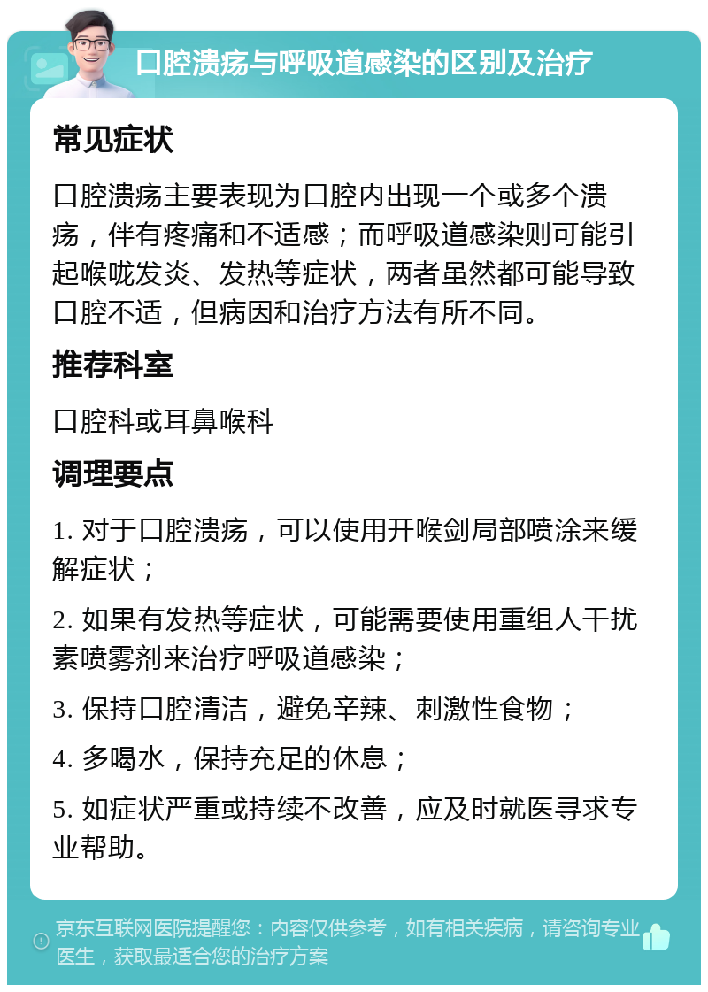 口腔溃疡与呼吸道感染的区别及治疗 常见症状 口腔溃疡主要表现为口腔内出现一个或多个溃疡，伴有疼痛和不适感；而呼吸道感染则可能引起喉咙发炎、发热等症状，两者虽然都可能导致口腔不适，但病因和治疗方法有所不同。 推荐科室 口腔科或耳鼻喉科 调理要点 1. 对于口腔溃疡，可以使用开喉剑局部喷涂来缓解症状； 2. 如果有发热等症状，可能需要使用重组人干扰素喷雾剂来治疗呼吸道感染； 3. 保持口腔清洁，避免辛辣、刺激性食物； 4. 多喝水，保持充足的休息； 5. 如症状严重或持续不改善，应及时就医寻求专业帮助。