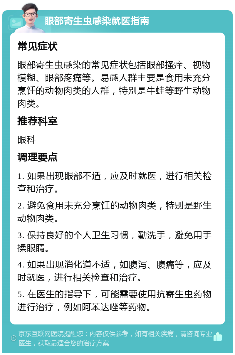 眼部寄生虫感染就医指南 常见症状 眼部寄生虫感染的常见症状包括眼部搔痒、视物模糊、眼部疼痛等。易感人群主要是食用未充分烹饪的动物肉类的人群，特别是牛蛙等野生动物肉类。 推荐科室 眼科 调理要点 1. 如果出现眼部不适，应及时就医，进行相关检查和治疗。 2. 避免食用未充分烹饪的动物肉类，特别是野生动物肉类。 3. 保持良好的个人卫生习惯，勤洗手，避免用手揉眼睛。 4. 如果出现消化道不适，如腹泻、腹痛等，应及时就医，进行相关检查和治疗。 5. 在医生的指导下，可能需要使用抗寄生虫药物进行治疗，例如阿苯达唑等药物。