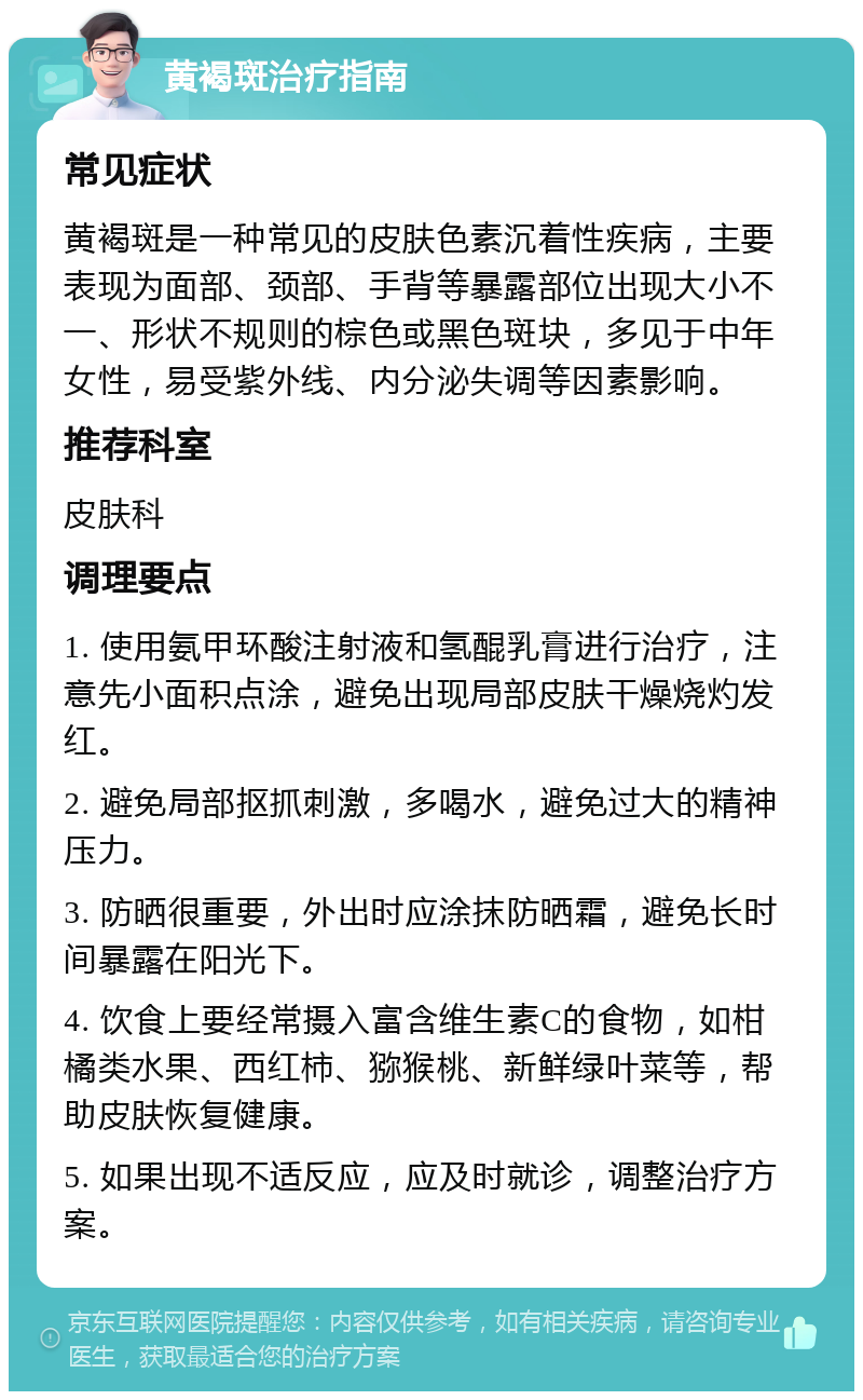 黄褐斑治疗指南 常见症状 黄褐斑是一种常见的皮肤色素沉着性疾病，主要表现为面部、颈部、手背等暴露部位出现大小不一、形状不规则的棕色或黑色斑块，多见于中年女性，易受紫外线、内分泌失调等因素影响。 推荐科室 皮肤科 调理要点 1. 使用氨甲环酸注射液和氢醌乳膏进行治疗，注意先小面积点涂，避免出现局部皮肤干燥烧灼发红。 2. 避免局部抠抓刺激，多喝水，避免过大的精神压力。 3. 防晒很重要，外出时应涂抹防晒霜，避免长时间暴露在阳光下。 4. 饮食上要经常摄入富含维生素C的食物，如柑橘类水果、西红柿、猕猴桃、新鲜绿叶菜等，帮助皮肤恢复健康。 5. 如果出现不适反应，应及时就诊，调整治疗方案。