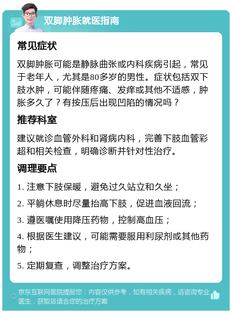 双脚肿胀就医指南 常见症状 双脚肿胀可能是静脉曲张或内科疾病引起，常见于老年人，尤其是80多岁的男性。症状包括双下肢水肿，可能伴随疼痛、发痒或其他不适感，肿胀多久了？有按压后出现凹陷的情况吗？ 推荐科室 建议就诊血管外科和肾病内科，完善下肢血管彩超和相关检查，明确诊断并针对性治疗。 调理要点 1. 注意下肢保暖，避免过久站立和久坐； 2. 平躺休息时尽量抬高下肢，促进血液回流； 3. 遵医嘱使用降压药物，控制高血压； 4. 根据医生建议，可能需要服用利尿剂或其他药物； 5. 定期复查，调整治疗方案。