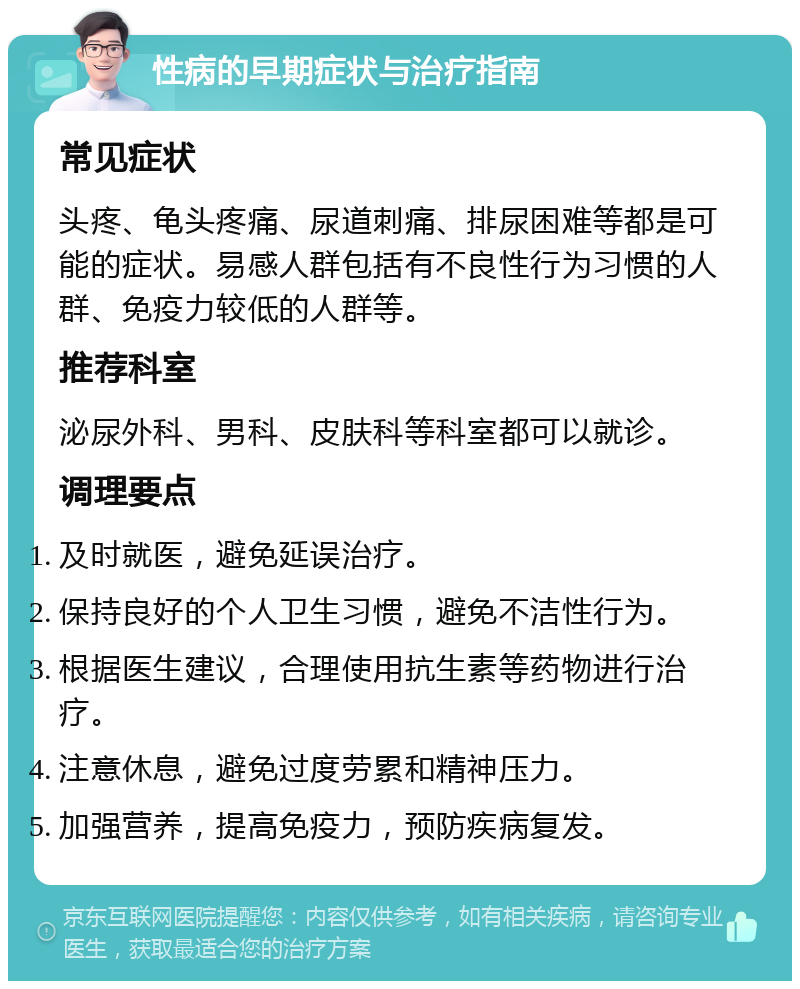 性病的早期症状与治疗指南 常见症状 头疼、龟头疼痛、尿道刺痛、排尿困难等都是可能的症状。易感人群包括有不良性行为习惯的人群、免疫力较低的人群等。 推荐科室 泌尿外科、男科、皮肤科等科室都可以就诊。 调理要点 及时就医，避免延误治疗。 保持良好的个人卫生习惯，避免不洁性行为。 根据医生建议，合理使用抗生素等药物进行治疗。 注意休息，避免过度劳累和精神压力。 加强营养，提高免疫力，预防疾病复发。