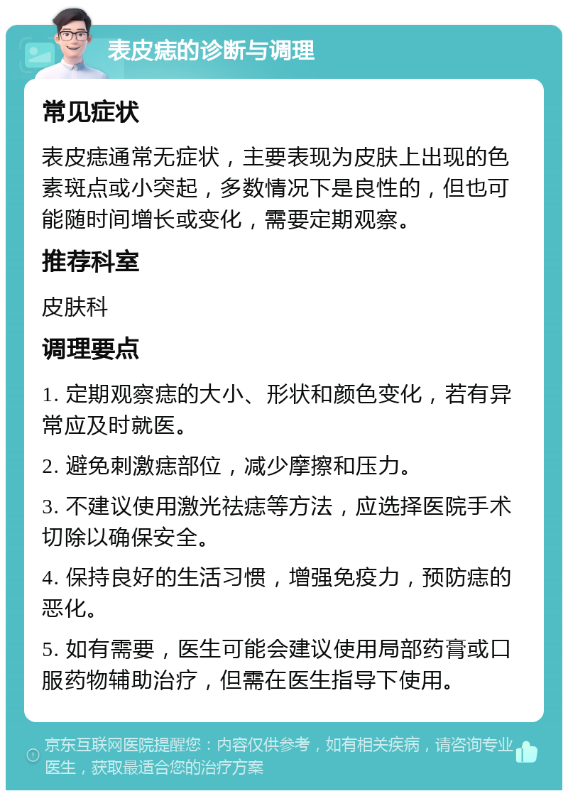 表皮痣的诊断与调理 常见症状 表皮痣通常无症状，主要表现为皮肤上出现的色素斑点或小突起，多数情况下是良性的，但也可能随时间增长或变化，需要定期观察。 推荐科室 皮肤科 调理要点 1. 定期观察痣的大小、形状和颜色变化，若有异常应及时就医。 2. 避免刺激痣部位，减少摩擦和压力。 3. 不建议使用激光祛痣等方法，应选择医院手术切除以确保安全。 4. 保持良好的生活习惯，增强免疫力，预防痣的恶化。 5. 如有需要，医生可能会建议使用局部药膏或口服药物辅助治疗，但需在医生指导下使用。