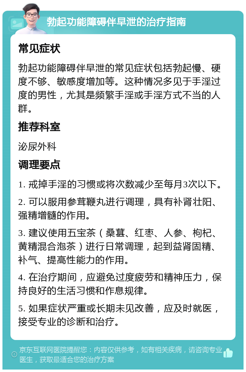 勃起功能障碍伴早泄的治疗指南 常见症状 勃起功能障碍伴早泄的常见症状包括勃起慢、硬度不够、敏感度增加等。这种情况多见于手淫过度的男性，尤其是频繁手淫或手淫方式不当的人群。 推荐科室 泌尿外科 调理要点 1. 戒掉手淫的习惯或将次数减少至每月3次以下。 2. 可以服用参茸鞭丸进行调理，具有补肾壮阳、强精增髓的作用。 3. 建议使用五宝茶（桑葚、红枣、人参、枸杞、黄精混合泡茶）进行日常调理，起到益肾固精、补气、提高性能力的作用。 4. 在治疗期间，应避免过度疲劳和精神压力，保持良好的生活习惯和作息规律。 5. 如果症状严重或长期未见改善，应及时就医，接受专业的诊断和治疗。