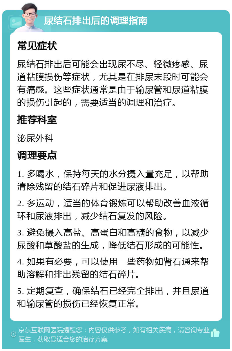 尿结石排出后的调理指南 常见症状 尿结石排出后可能会出现尿不尽、轻微疼感、尿道粘膜损伤等症状，尤其是在排尿末段时可能会有痛感。这些症状通常是由于输尿管和尿道粘膜的损伤引起的，需要适当的调理和治疗。 推荐科室 泌尿外科 调理要点 1. 多喝水，保持每天的水分摄入量充足，以帮助清除残留的结石碎片和促进尿液排出。 2. 多运动，适当的体育锻炼可以帮助改善血液循环和尿液排出，减少结石复发的风险。 3. 避免摄入高盐、高蛋白和高糖的食物，以减少尿酸和草酸盐的生成，降低结石形成的可能性。 4. 如果有必要，可以使用一些药物如肾石通来帮助溶解和排出残留的结石碎片。 5. 定期复查，确保结石已经完全排出，并且尿道和输尿管的损伤已经恢复正常。