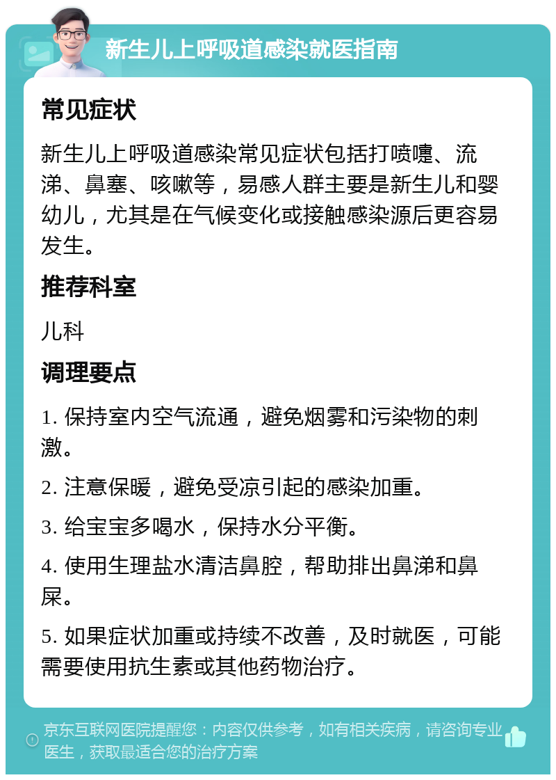 新生儿上呼吸道感染就医指南 常见症状 新生儿上呼吸道感染常见症状包括打喷嚏、流涕、鼻塞、咳嗽等，易感人群主要是新生儿和婴幼儿，尤其是在气候变化或接触感染源后更容易发生。 推荐科室 儿科 调理要点 1. 保持室内空气流通，避免烟雾和污染物的刺激。 2. 注意保暖，避免受凉引起的感染加重。 3. 给宝宝多喝水，保持水分平衡。 4. 使用生理盐水清洁鼻腔，帮助排出鼻涕和鼻屎。 5. 如果症状加重或持续不改善，及时就医，可能需要使用抗生素或其他药物治疗。