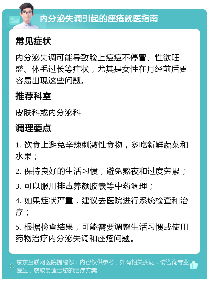 内分泌失调引起的痤疮就医指南 常见症状 内分泌失调可能导致脸上痘痘不停冒、性欲旺盛、体毛过长等症状，尤其是女性在月经前后更容易出现这些问题。 推荐科室 皮肤科或内分泌科 调理要点 1. 饮食上避免辛辣刺激性食物，多吃新鲜蔬菜和水果； 2. 保持良好的生活习惯，避免熬夜和过度劳累； 3. 可以服用排毒养颜胶囊等中药调理； 4. 如果症状严重，建议去医院进行系统检查和治疗； 5. 根据检查结果，可能需要调整生活习惯或使用药物治疗内分泌失调和痤疮问题。