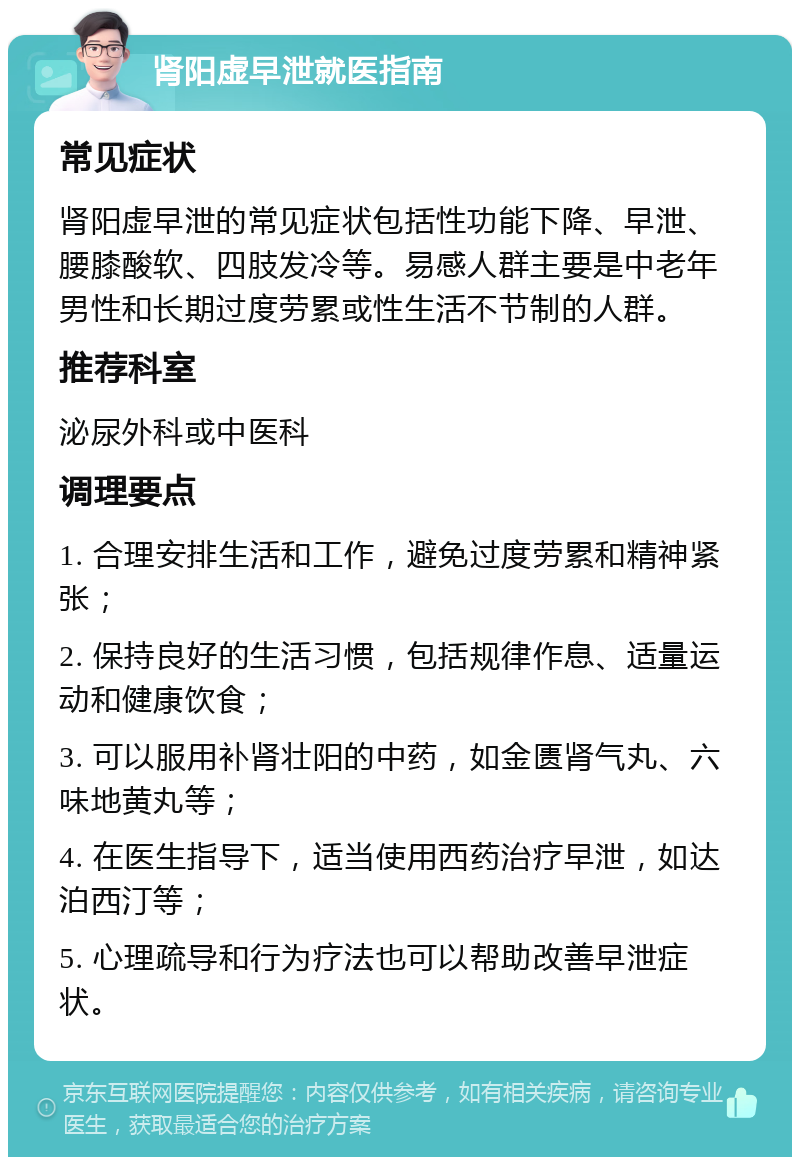 肾阳虚早泄就医指南 常见症状 肾阳虚早泄的常见症状包括性功能下降、早泄、腰膝酸软、四肢发冷等。易感人群主要是中老年男性和长期过度劳累或性生活不节制的人群。 推荐科室 泌尿外科或中医科 调理要点 1. 合理安排生活和工作，避免过度劳累和精神紧张； 2. 保持良好的生活习惯，包括规律作息、适量运动和健康饮食； 3. 可以服用补肾壮阳的中药，如金匮肾气丸、六味地黄丸等； 4. 在医生指导下，适当使用西药治疗早泄，如达泊西汀等； 5. 心理疏导和行为疗法也可以帮助改善早泄症状。