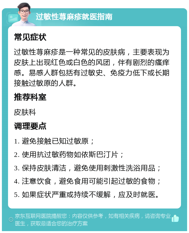 过敏性荨麻疹就医指南 常见症状 过敏性荨麻疹是一种常见的皮肤病，主要表现为皮肤上出现红色或白色的风团，伴有剧烈的瘙痒感。易感人群包括有过敏史、免疫力低下或长期接触过敏原的人群。 推荐科室 皮肤科 调理要点 1. 避免接触已知过敏原； 2. 使用抗过敏药物如依斯巴汀片； 3. 保持皮肤清洁，避免使用刺激性洗浴用品； 4. 注意饮食，避免食用可能引起过敏的食物； 5. 如果症状严重或持续不缓解，应及时就医。