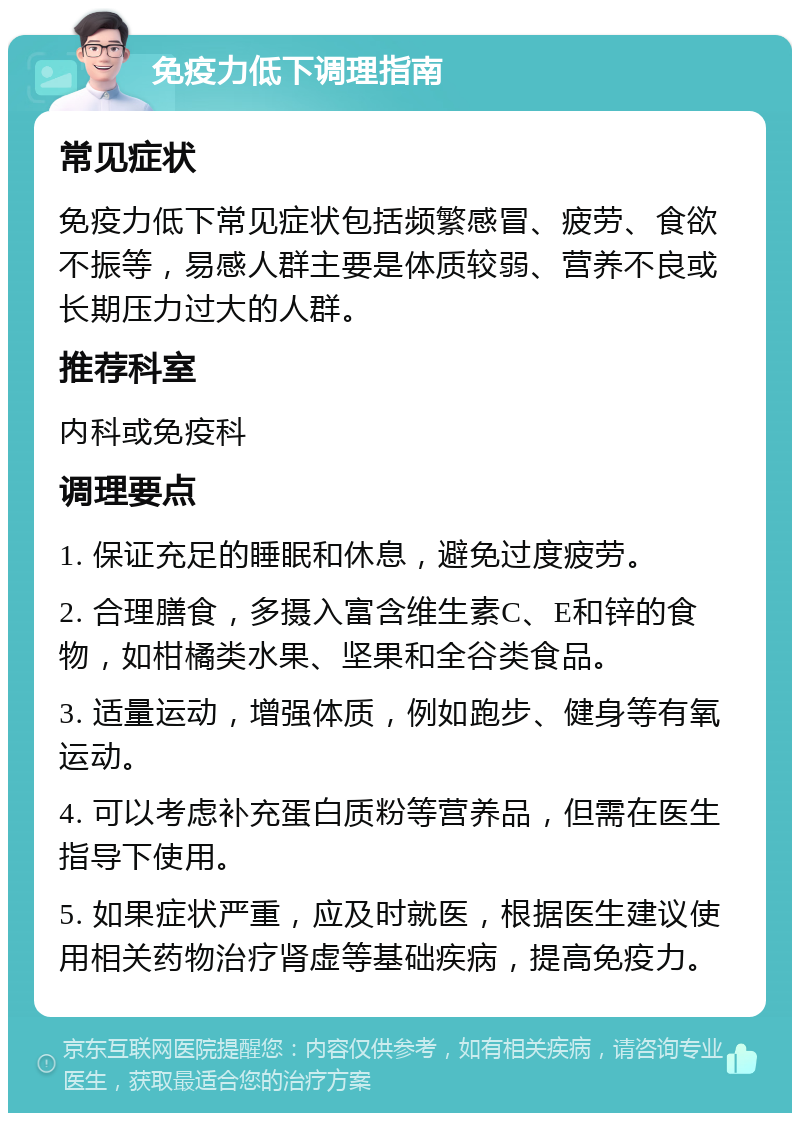 免疫力低下调理指南 常见症状 免疫力低下常见症状包括频繁感冒、疲劳、食欲不振等，易感人群主要是体质较弱、营养不良或长期压力过大的人群。 推荐科室 内科或免疫科 调理要点 1. 保证充足的睡眠和休息，避免过度疲劳。 2. 合理膳食，多摄入富含维生素C、E和锌的食物，如柑橘类水果、坚果和全谷类食品。 3. 适量运动，增强体质，例如跑步、健身等有氧运动。 4. 可以考虑补充蛋白质粉等营养品，但需在医生指导下使用。 5. 如果症状严重，应及时就医，根据医生建议使用相关药物治疗肾虚等基础疾病，提高免疫力。