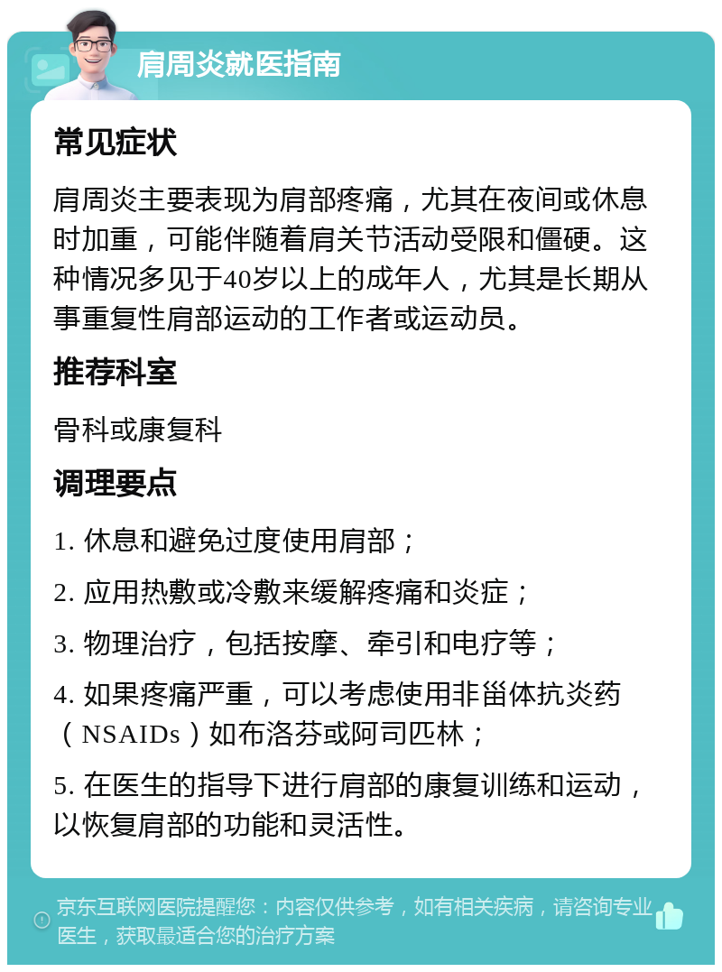 肩周炎就医指南 常见症状 肩周炎主要表现为肩部疼痛，尤其在夜间或休息时加重，可能伴随着肩关节活动受限和僵硬。这种情况多见于40岁以上的成年人，尤其是长期从事重复性肩部运动的工作者或运动员。 推荐科室 骨科或康复科 调理要点 1. 休息和避免过度使用肩部； 2. 应用热敷或冷敷来缓解疼痛和炎症； 3. 物理治疗，包括按摩、牵引和电疗等； 4. 如果疼痛严重，可以考虑使用非甾体抗炎药（NSAIDs）如布洛芬或阿司匹林； 5. 在医生的指导下进行肩部的康复训练和运动，以恢复肩部的功能和灵活性。