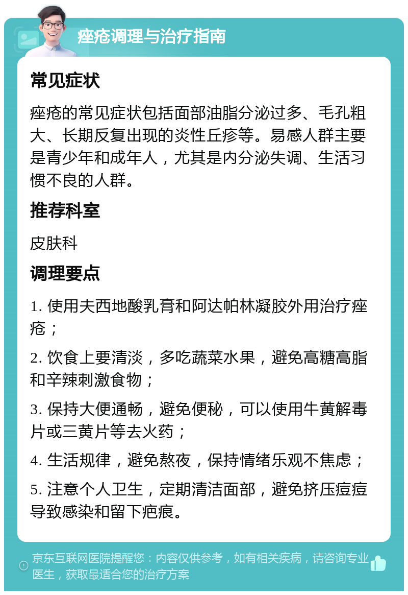 痤疮调理与治疗指南 常见症状 痤疮的常见症状包括面部油脂分泌过多、毛孔粗大、长期反复出现的炎性丘疹等。易感人群主要是青少年和成年人，尤其是内分泌失调、生活习惯不良的人群。 推荐科室 皮肤科 调理要点 1. 使用夫西地酸乳膏和阿达帕林凝胶外用治疗痤疮； 2. 饮食上要清淡，多吃蔬菜水果，避免高糖高脂和辛辣刺激食物； 3. 保持大便通畅，避免便秘，可以使用牛黄解毒片或三黄片等去火药； 4. 生活规律，避免熬夜，保持情绪乐观不焦虑； 5. 注意个人卫生，定期清洁面部，避免挤压痘痘导致感染和留下疤痕。