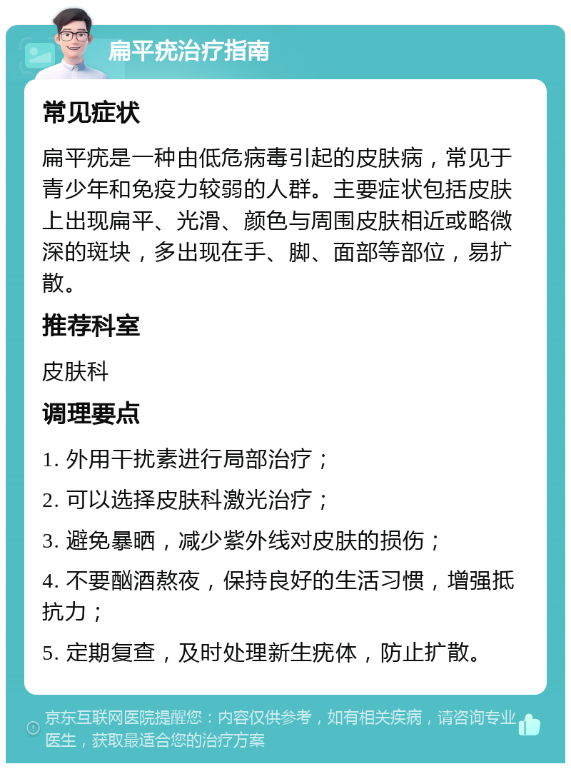 扁平疣治疗指南 常见症状 扁平疣是一种由低危病毒引起的皮肤病，常见于青少年和免疫力较弱的人群。主要症状包括皮肤上出现扁平、光滑、颜色与周围皮肤相近或略微深的斑块，多出现在手、脚、面部等部位，易扩散。 推荐科室 皮肤科 调理要点 1. 外用干扰素进行局部治疗； 2. 可以选择皮肤科激光治疗； 3. 避免暴晒，减少紫外线对皮肤的损伤； 4. 不要酗酒熬夜，保持良好的生活习惯，增强抵抗力； 5. 定期复查，及时处理新生疣体，防止扩散。