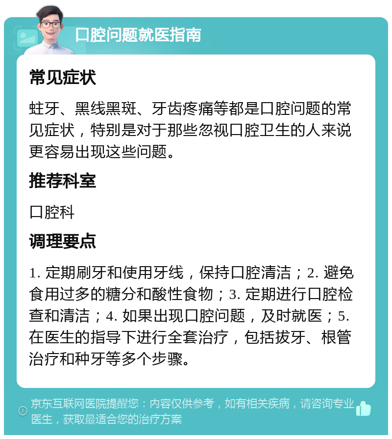 口腔问题就医指南 常见症状 蛀牙、黑线黑斑、牙齿疼痛等都是口腔问题的常见症状，特别是对于那些忽视口腔卫生的人来说更容易出现这些问题。 推荐科室 口腔科 调理要点 1. 定期刷牙和使用牙线，保持口腔清洁；2. 避免食用过多的糖分和酸性食物；3. 定期进行口腔检查和清洁；4. 如果出现口腔问题，及时就医；5. 在医生的指导下进行全套治疗，包括拔牙、根管治疗和种牙等多个步骤。