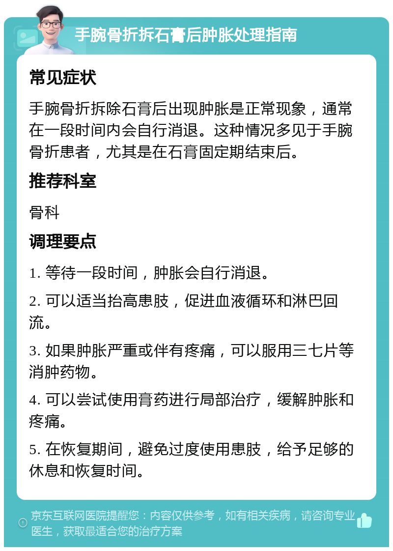 手腕骨折拆石膏后肿胀处理指南 常见症状 手腕骨折拆除石膏后出现肿胀是正常现象，通常在一段时间内会自行消退。这种情况多见于手腕骨折患者，尤其是在石膏固定期结束后。 推荐科室 骨科 调理要点 1. 等待一段时间，肿胀会自行消退。 2. 可以适当抬高患肢，促进血液循环和淋巴回流。 3. 如果肿胀严重或伴有疼痛，可以服用三七片等消肿药物。 4. 可以尝试使用膏药进行局部治疗，缓解肿胀和疼痛。 5. 在恢复期间，避免过度使用患肢，给予足够的休息和恢复时间。