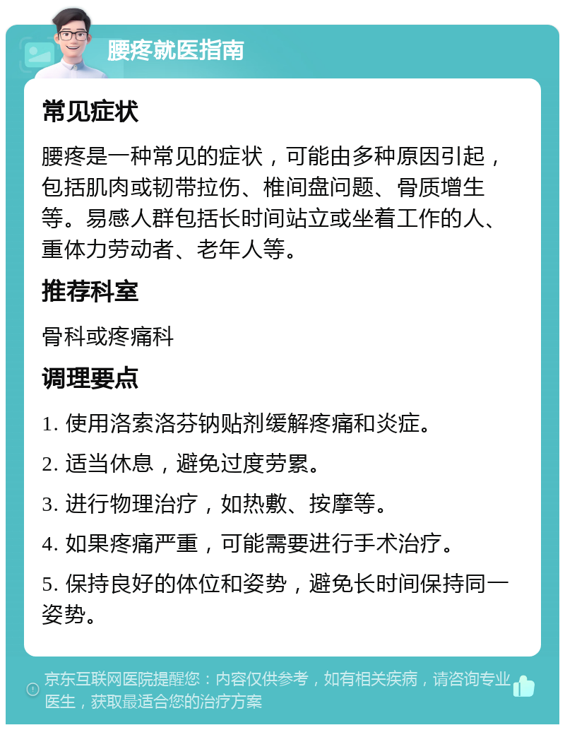 腰疼就医指南 常见症状 腰疼是一种常见的症状，可能由多种原因引起，包括肌肉或韧带拉伤、椎间盘问题、骨质增生等。易感人群包括长时间站立或坐着工作的人、重体力劳动者、老年人等。 推荐科室 骨科或疼痛科 调理要点 1. 使用洛索洛芬钠贴剂缓解疼痛和炎症。 2. 适当休息，避免过度劳累。 3. 进行物理治疗，如热敷、按摩等。 4. 如果疼痛严重，可能需要进行手术治疗。 5. 保持良好的体位和姿势，避免长时间保持同一姿势。