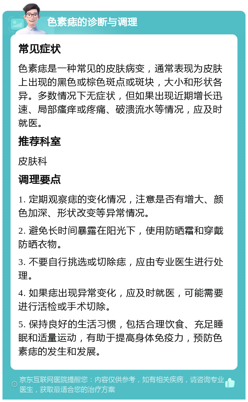 色素痣的诊断与调理 常见症状 色素痣是一种常见的皮肤病变，通常表现为皮肤上出现的黑色或棕色斑点或斑块，大小和形状各异。多数情况下无症状，但如果出现近期增长迅速、局部瘙痒或疼痛、破溃流水等情况，应及时就医。 推荐科室 皮肤科 调理要点 1. 定期观察痣的变化情况，注意是否有增大、颜色加深、形状改变等异常情况。 2. 避免长时间暴露在阳光下，使用防晒霜和穿戴防晒衣物。 3. 不要自行挑选或切除痣，应由专业医生进行处理。 4. 如果痣出现异常变化，应及时就医，可能需要进行活检或手术切除。 5. 保持良好的生活习惯，包括合理饮食、充足睡眠和适量运动，有助于提高身体免疫力，预防色素痣的发生和发展。