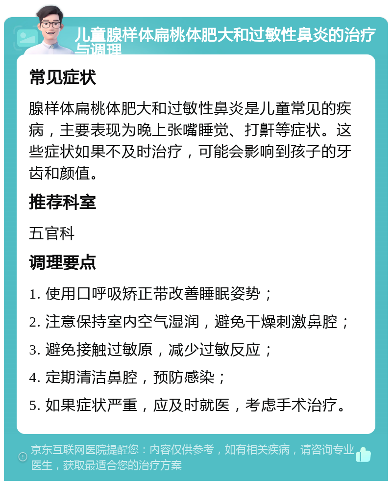 儿童腺样体扁桃体肥大和过敏性鼻炎的治疗与调理 常见症状 腺样体扁桃体肥大和过敏性鼻炎是儿童常见的疾病，主要表现为晚上张嘴睡觉、打鼾等症状。这些症状如果不及时治疗，可能会影响到孩子的牙齿和颜值。 推荐科室 五官科 调理要点 1. 使用口呼吸矫正带改善睡眠姿势； 2. 注意保持室内空气湿润，避免干燥刺激鼻腔； 3. 避免接触过敏原，减少过敏反应； 4. 定期清洁鼻腔，预防感染； 5. 如果症状严重，应及时就医，考虑手术治疗。