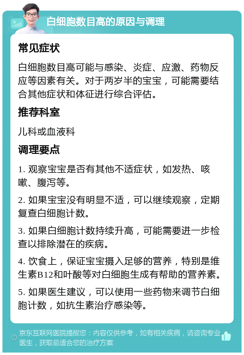 白细胞数目高的原因与调理 常见症状 白细胞数目高可能与感染、炎症、应激、药物反应等因素有关。对于两岁半的宝宝，可能需要结合其他症状和体征进行综合评估。 推荐科室 儿科或血液科 调理要点 1. 观察宝宝是否有其他不适症状，如发热、咳嗽、腹泻等。 2. 如果宝宝没有明显不适，可以继续观察，定期复查白细胞计数。 3. 如果白细胞计数持续升高，可能需要进一步检查以排除潜在的疾病。 4. 饮食上，保证宝宝摄入足够的营养，特别是维生素B12和叶酸等对白细胞生成有帮助的营养素。 5. 如果医生建议，可以使用一些药物来调节白细胞计数，如抗生素治疗感染等。