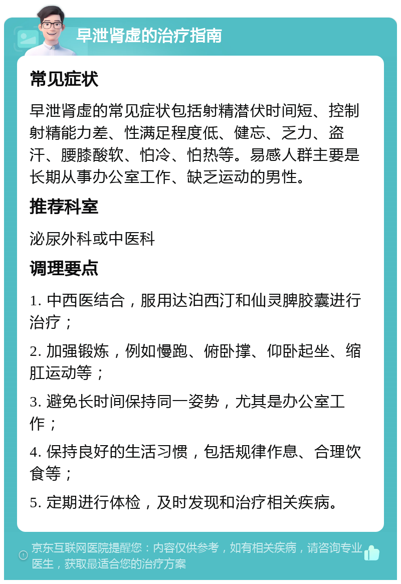 早泄肾虚的治疗指南 常见症状 早泄肾虚的常见症状包括射精潜伏时间短、控制射精能力差、性满足程度低、健忘、乏力、盗汗、腰膝酸软、怕冷、怕热等。易感人群主要是长期从事办公室工作、缺乏运动的男性。 推荐科室 泌尿外科或中医科 调理要点 1. 中西医结合，服用达泊西汀和仙灵脾胶囊进行治疗； 2. 加强锻炼，例如慢跑、俯卧撑、仰卧起坐、缩肛运动等； 3. 避免长时间保持同一姿势，尤其是办公室工作； 4. 保持良好的生活习惯，包括规律作息、合理饮食等； 5. 定期进行体检，及时发现和治疗相关疾病。