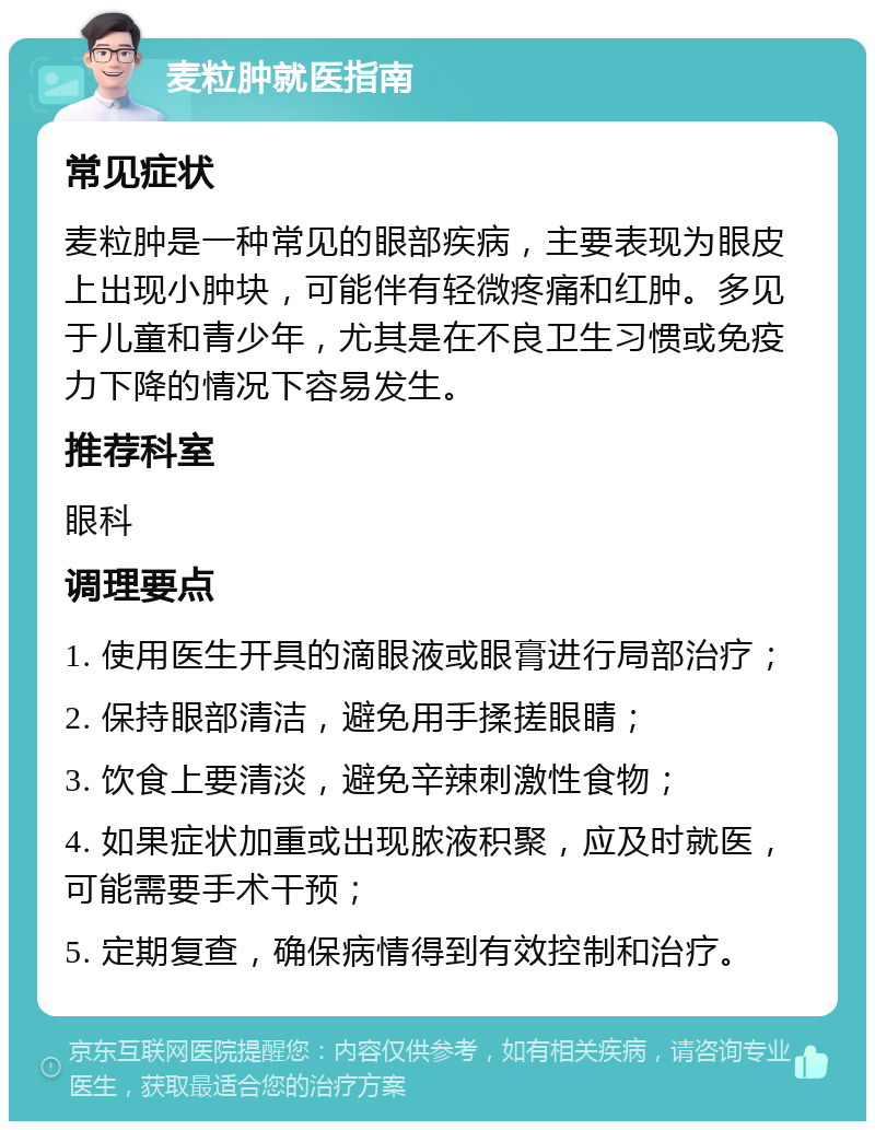 麦粒肿就医指南 常见症状 麦粒肿是一种常见的眼部疾病，主要表现为眼皮上出现小肿块，可能伴有轻微疼痛和红肿。多见于儿童和青少年，尤其是在不良卫生习惯或免疫力下降的情况下容易发生。 推荐科室 眼科 调理要点 1. 使用医生开具的滴眼液或眼膏进行局部治疗； 2. 保持眼部清洁，避免用手揉搓眼睛； 3. 饮食上要清淡，避免辛辣刺激性食物； 4. 如果症状加重或出现脓液积聚，应及时就医，可能需要手术干预； 5. 定期复查，确保病情得到有效控制和治疗。