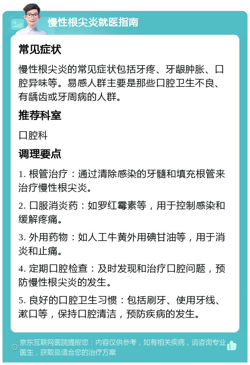 慢性根尖炎就医指南 常见症状 慢性根尖炎的常见症状包括牙疼、牙龈肿胀、口腔异味等。易感人群主要是那些口腔卫生不良、有龋齿或牙周病的人群。 推荐科室 口腔科 调理要点 1. 根管治疗：通过清除感染的牙髓和填充根管来治疗慢性根尖炎。 2. 口服消炎药：如罗红霉素等，用于控制感染和缓解疼痛。 3. 外用药物：如人工牛黄外用碘甘油等，用于消炎和止痛。 4. 定期口腔检查：及时发现和治疗口腔问题，预防慢性根尖炎的发生。 5. 良好的口腔卫生习惯：包括刷牙、使用牙线、漱口等，保持口腔清洁，预防疾病的发生。