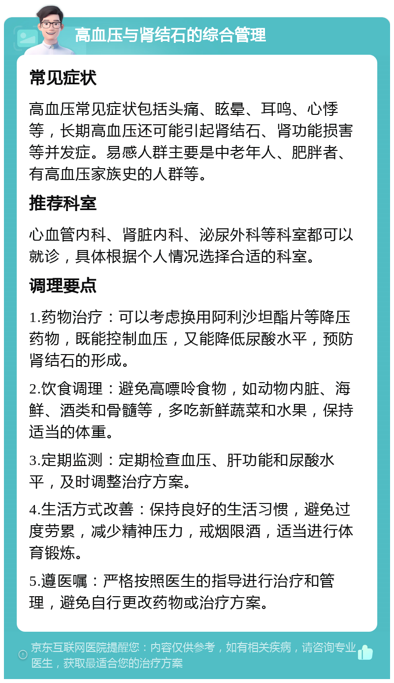 高血压与肾结石的综合管理 常见症状 高血压常见症状包括头痛、眩晕、耳鸣、心悸等，长期高血压还可能引起肾结石、肾功能损害等并发症。易感人群主要是中老年人、肥胖者、有高血压家族史的人群等。 推荐科室 心血管内科、肾脏内科、泌尿外科等科室都可以就诊，具体根据个人情况选择合适的科室。 调理要点 1.药物治疗：可以考虑换用阿利沙坦酯片等降压药物，既能控制血压，又能降低尿酸水平，预防肾结石的形成。 2.饮食调理：避免高嘌呤食物，如动物内脏、海鲜、酒类和骨髓等，多吃新鲜蔬菜和水果，保持适当的体重。 3.定期监测：定期检查血压、肝功能和尿酸水平，及时调整治疗方案。 4.生活方式改善：保持良好的生活习惯，避免过度劳累，减少精神压力，戒烟限酒，适当进行体育锻炼。 5.遵医嘱：严格按照医生的指导进行治疗和管理，避免自行更改药物或治疗方案。